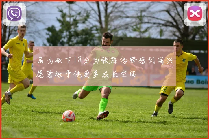 乌戈砍下18分为张陈治锋感到高兴愿意给予他更多成长空间