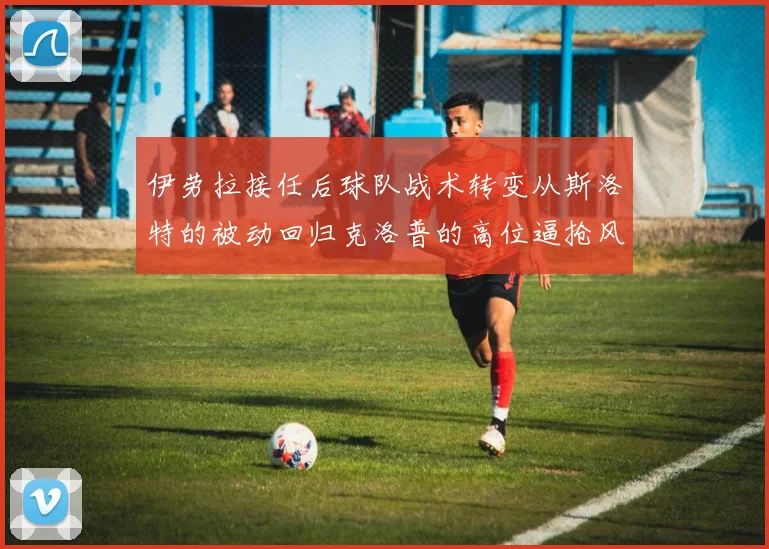 伊劳拉接任后球队战术转变从斯洛特的被动回归克洛普的高位逼抢风格