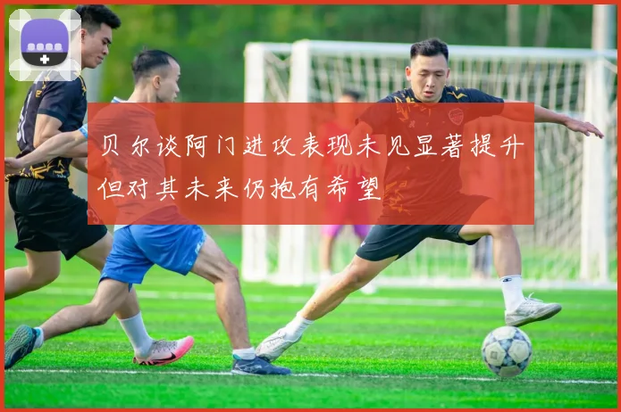 贝尔谈阿门进攻表现未见显著提升但对其未来仍抱有希望