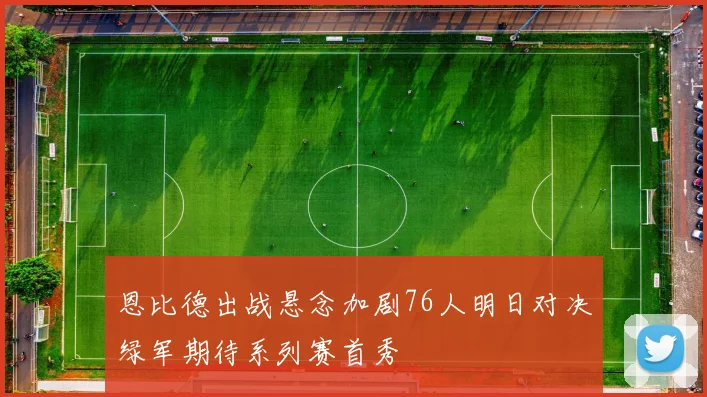 恩比德出战悬念加剧76人明日对决绿军期待系列赛首秀