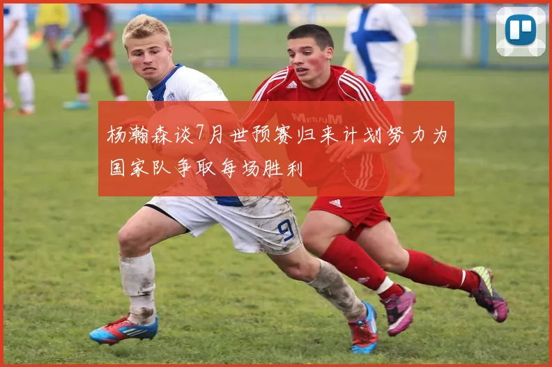 杨瀚森谈7月世预赛归来计划努力为国家队争取每场胜利