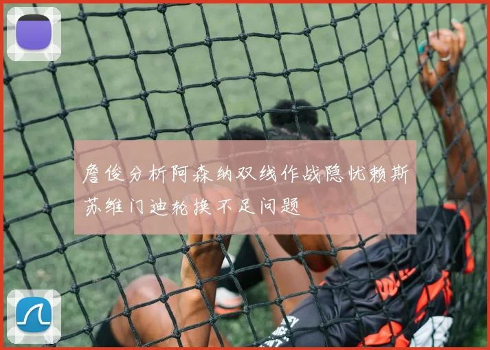 詹俊分析阿森纳双线作战隐忧赖斯苏维门迪轮换不足问题