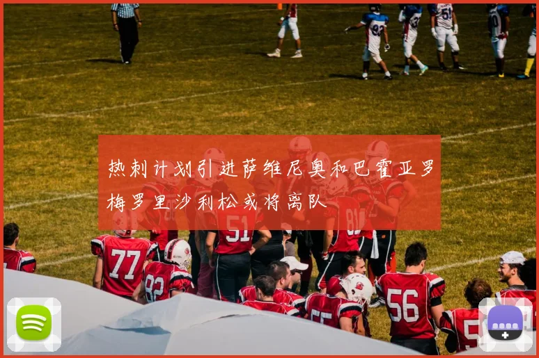 热刺计划引进萨维尼奥和巴霍亚罗梅罗里沙利松或将离队