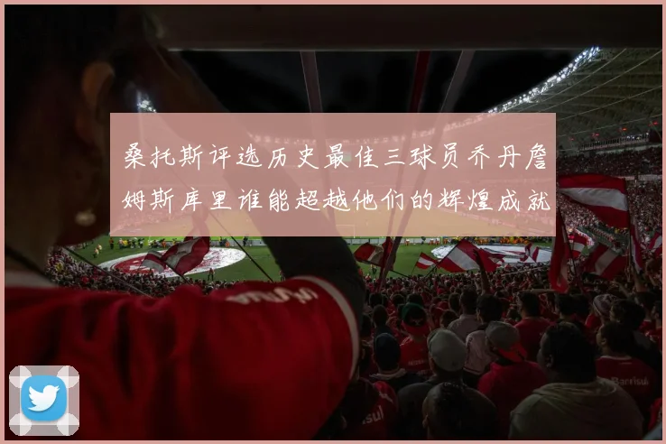 桑托斯评选历史最佳三球员乔丹詹姆斯库里谁能超越他们的辉煌成就