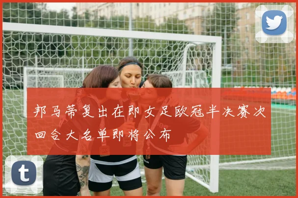 邦马蒂复出在即女足欧冠半决赛次回合大名单即将公布