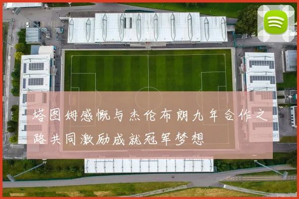塔图姆感慨与杰伦布朗九年合作之路共同激励成就冠军梦想