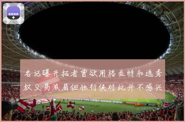 名记曝开拓者曾欲用格兰特和选秀权交易浓眉但独行侠对此并不感兴趣