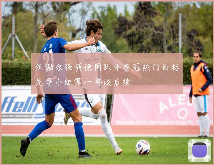 沃勒尔强调德国队非夺冠热门目标先争小组第一再谈后续