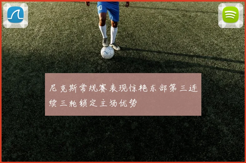 尼克斯常规赛表现惊艳东部第三连续三轮锁定主场优势