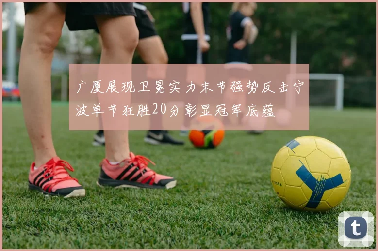 广厦展现卫冕实力末节强势反击宁波单节狂胜20分彰显冠军底蕴