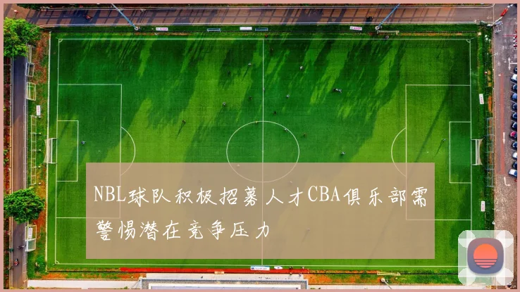 NBL球队积极招募人才CBA俱乐部需警惕潜在竞争压力