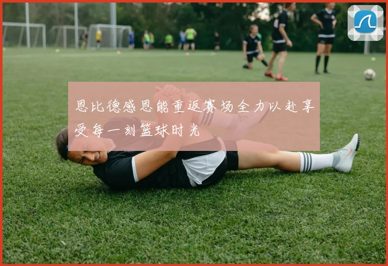 恩比德感恩能重返赛场全力以赴享受每一刻篮球时光