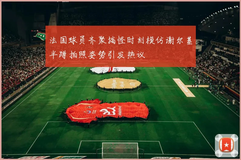 法国球员齐聚搞怪时刻模仿谢尔基半蹲拍照姿势引发热议